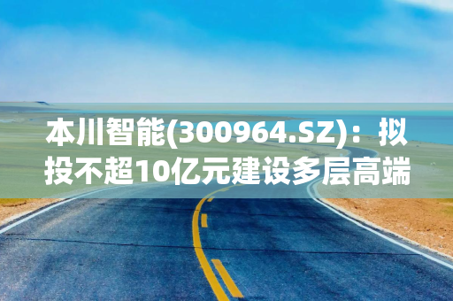 本川智能(300964.SZ)：拟投不超10亿元建设多层高端互连产品华南智造基地，聚焦HDI及高多层板