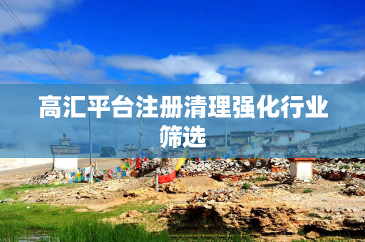 高汇平台注册清理强化行业筛选