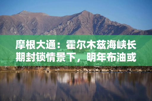 摩根大通：霍尔木兹海峡长期封锁情景下，明年布油或均值87美元桶