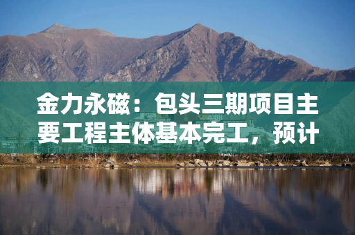 金力永磁：包头三期项目主要工程主体基本完工，预计2027年底公司磁材产能将达6万吨年