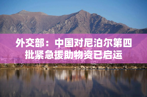 外交部：中国对尼泊尔第四批紧急援助物资已启运
