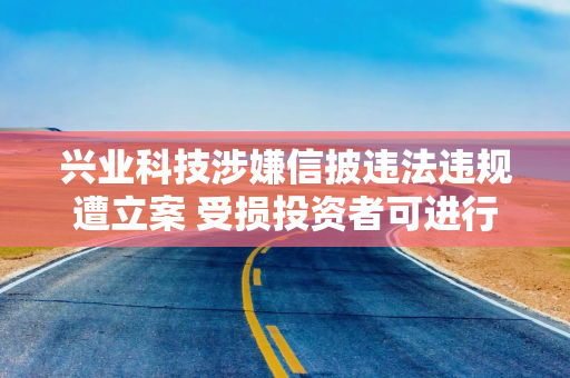 兴业科技涉嫌信披违法违规遭立案 受损投资者可进行预索赔登记