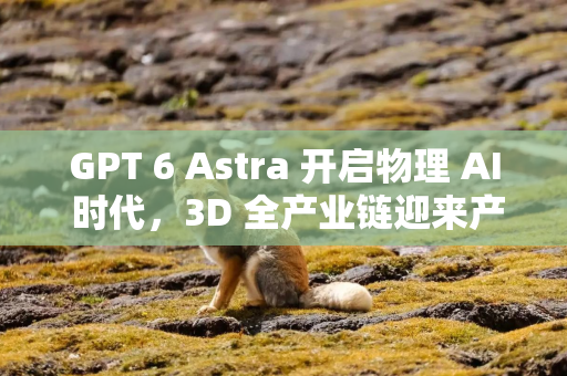 GPT 6 Astra 开启物理 AI 时代，3D 全产业链迎来产业爆发窗口