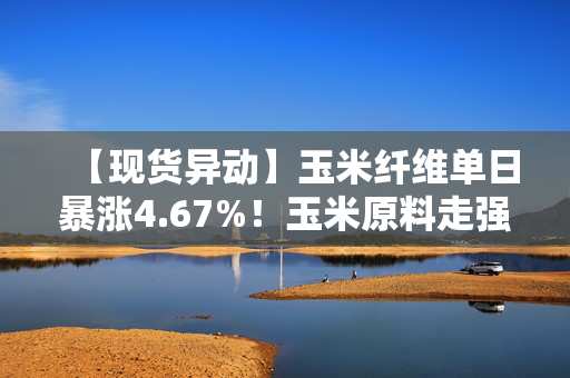 【现货异动】玉米纤维单日暴涨4.67%！玉米原料走强+饲料补库双轮驱动价格飙升