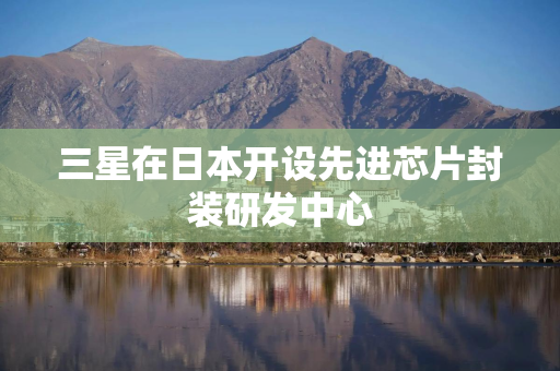 三星在日本开设先进芯片封装研发中心