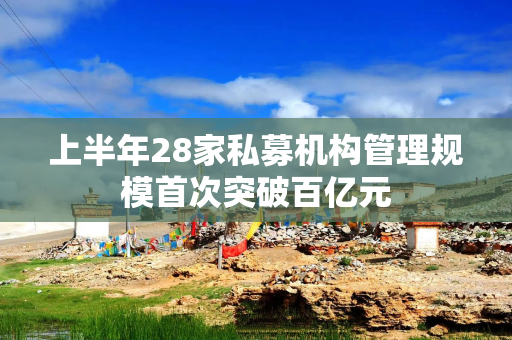 上半年28家私募机构管理规模首次突破百亿元