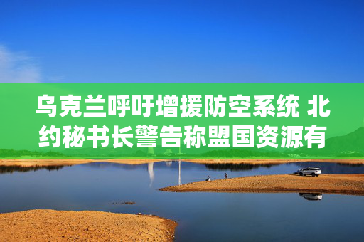 乌克兰呼吁增援防空系统 北约秘书长警告称盟国资源有限