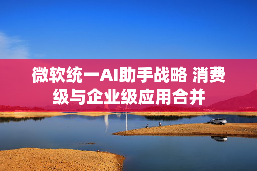 微软统一AI助手战略 消费级与企业级应用合并