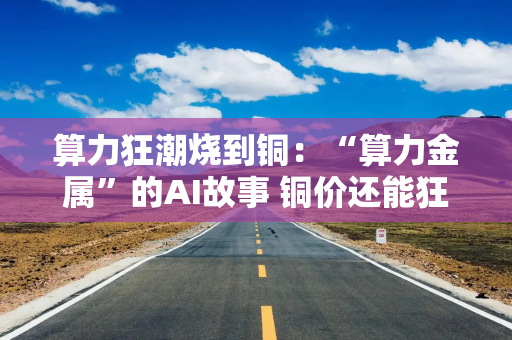 算力狂潮烧到铜：“算力金属”的AI故事 铜价还能狂飙多久？