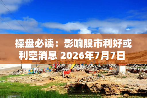操盘必读：影响股市利好或利空消息 2026年7月7日 财经新闻