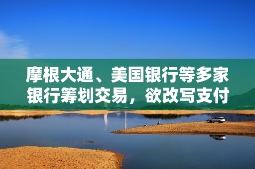 摩根大通、美国银行等多家银行筹划交易，欲改写支付行业格局