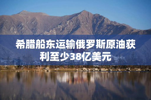 希腊船东运输俄罗斯原油获利至少38亿美元
