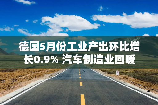 德国5月份工业产出环比增长0.9% 汽车制造业回暖