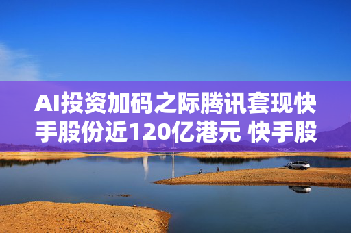 AI投资加码之际腾讯套现快手股份近120亿港元 快手股价下挫10%
