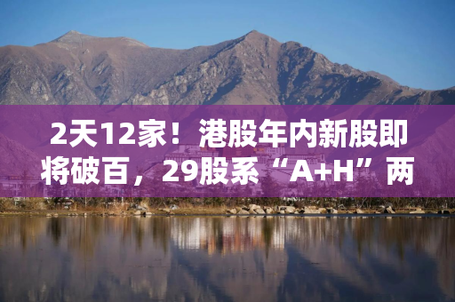 2天12家！港股年内新股即将破百，29股系“A+H”两地上市