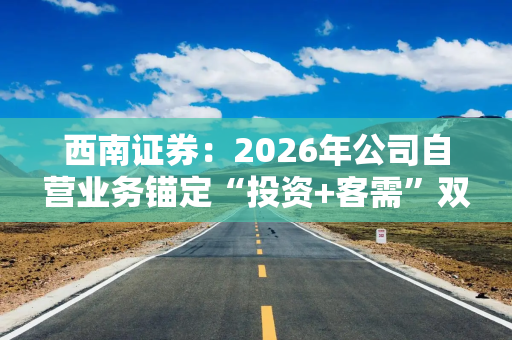 西南证券：2026年公司自营业务锚定“投资+客需”双轮驱动战略
