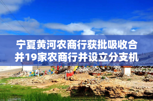 宁夏黄河农商行获批吸收合并19家农商行并设立分支机构