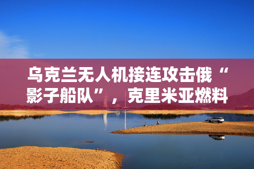 乌克兰无人机接连攻击俄“影子船队”，克里米亚燃料运输受冲击