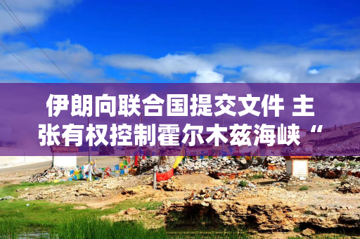 伊朗向联合国提交文件 主张有权控制霍尔木兹海峡“部分”水域