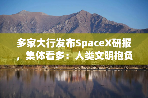 多家大行发布SpaceX研报，集体看多：人类文明抱负的巅峰