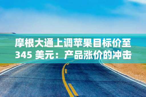 摩根大通上调苹果目标价至345 美元：产品涨价的冲击不像担忧的那样严重