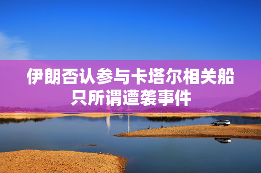 伊朗否认参与卡塔尔相关船只所谓遭袭事件