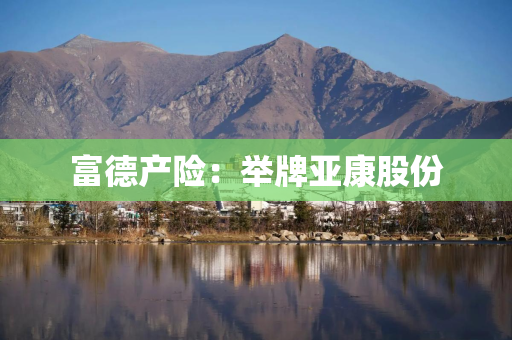 富德产险：举牌亚康股份