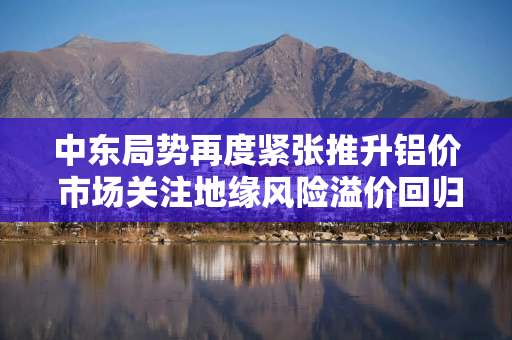 中东局势再度紧张推升铝价 市场关注地缘风险溢价回归
