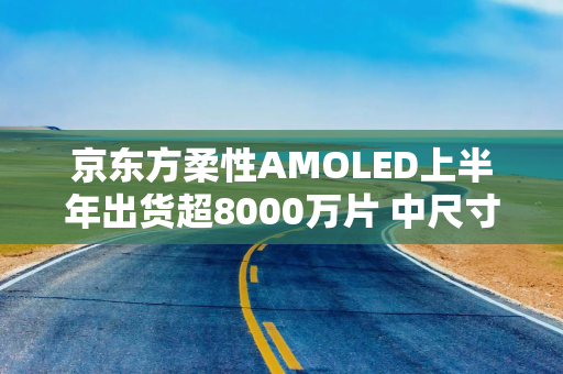 京东方柔性AMOLED上半年出货超8000万片 中尺寸高端布局加速