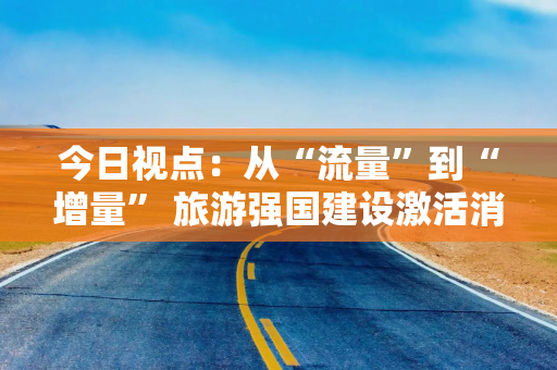 今日视点：从“流量”到“增量” 旅游强国建设激活消费新引擎