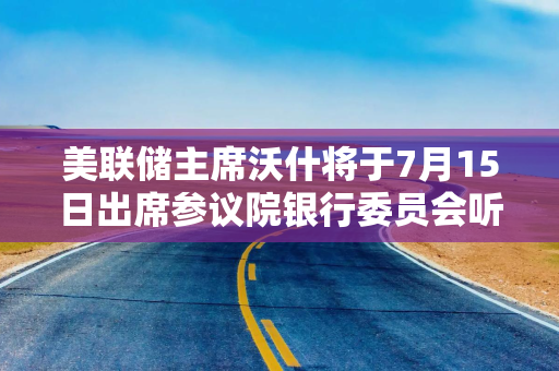 美联储主席沃什将于7月15日出席参议院银行委员会听证会