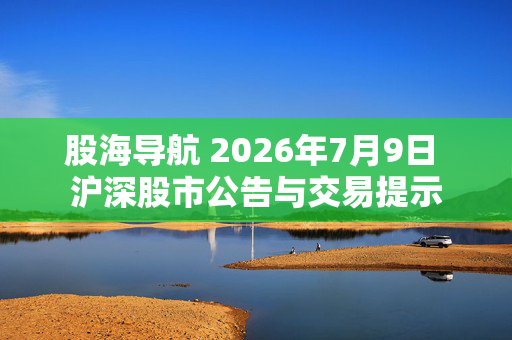 股海导航 2026年7月9日 沪深股市公告与交易提示