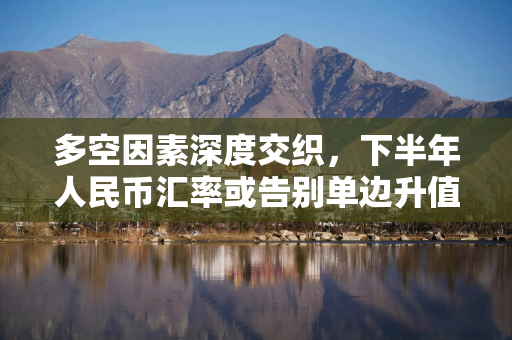 多空因素深度交织，下半年人民币汇率或告别单边升值