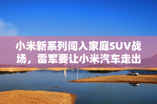小米新系列闯入家庭SUV战场,雷军要让小米汽车走出米粉圈 小米新系列闯入家庭SUV战场,雷军要让小米汽车走出米粉圈