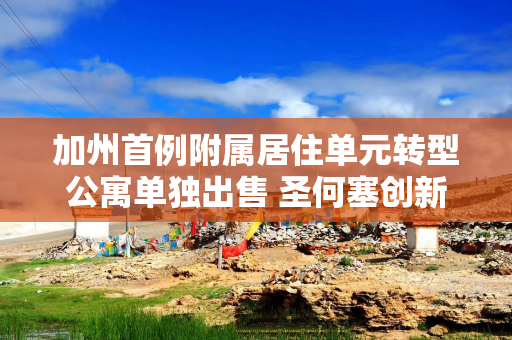 加州首例附属居住单元转型公寓单独出售 圣何塞创新政策缓解住房危机