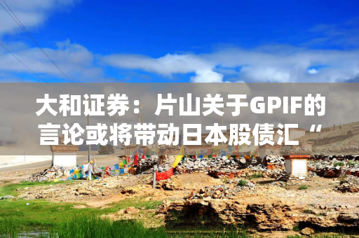 大和证券：片山关于GPIF的言论或将带动日本股债汇“三重上涨”