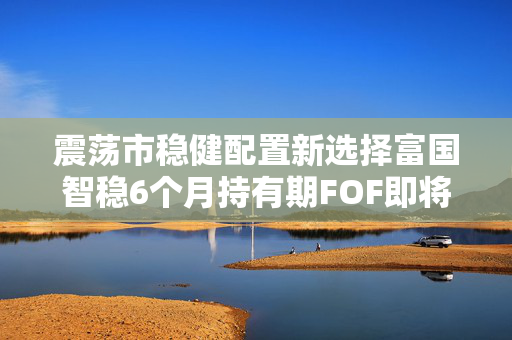 震荡市稳健配置新选择富国智稳6个月持有期FOF即将结募