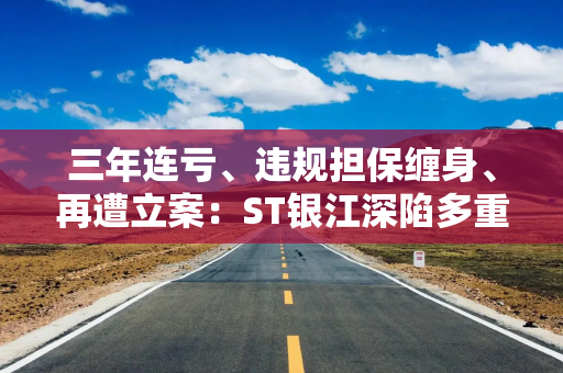 三年连亏、违规担保缠身、再遭立案：ST银江深陷多重经营危局