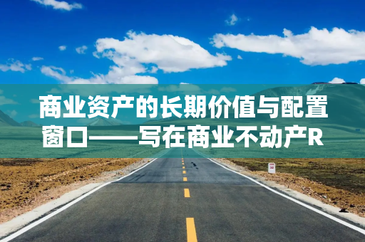商业资产的长期价值与配置窗口——写在商业不动产REITs上市之际