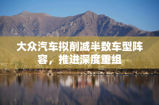 大众汽车拟削减半数车型阵容，推进深度重组