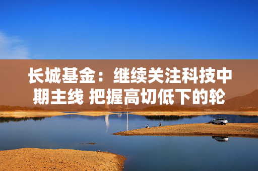 长城基金：继续关注科技中期主线 把握高切低下的轮动机会