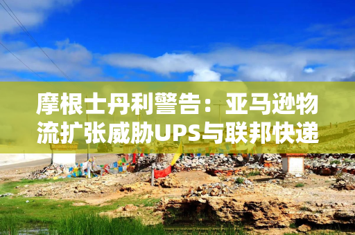 摩根士丹利警告：亚马逊物流扩张威胁UPS与联邦快递