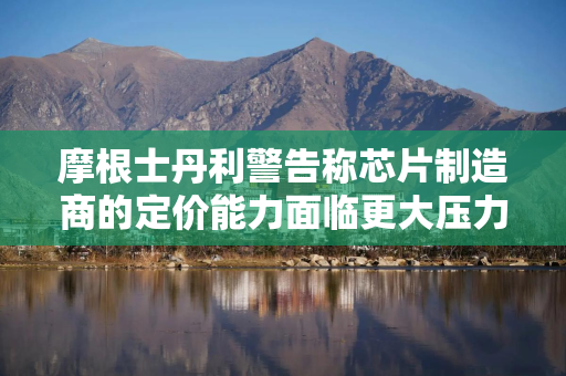 摩根士丹利警告称芯片制造商的定价能力面临更大压力