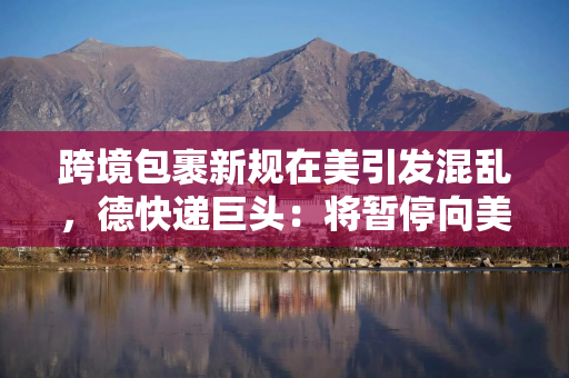 跨境包裹新规在美引发混乱，德快递巨头：将暂停向美个人消费者发超800美元包裹