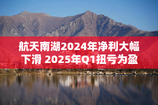 航天南湖2024年净利大幅下滑 2025年Q1扭亏为盈