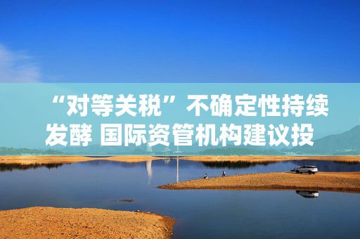 “对等关税”不确定性持续发酵 国际资管机构建议投资者分散化布局