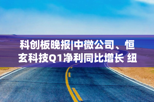 科创板晚报|中微公司、恒玄科技Q1净利同比增长 纽威数控拟投建8.5亿数控装备项目