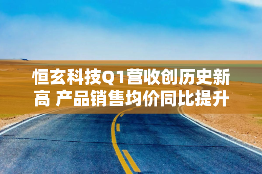 恒玄科技Q1营收创历史新高 产品销售均价同比提升