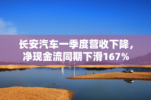 长安汽车一季度营收下降，净现金流同期下滑167%