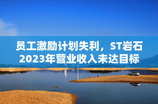 员工激励计划失利，ST岩石2023年营业收入未达目标